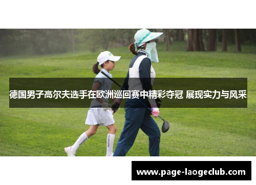 德国男子高尔夫选手在欧洲巡回赛中精彩夺冠 展现实力与风采