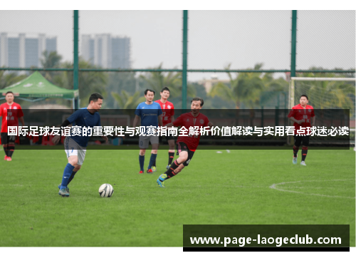 国际足球友谊赛的重要性与观赛指南全解析价值解读与实用看点球迷必读