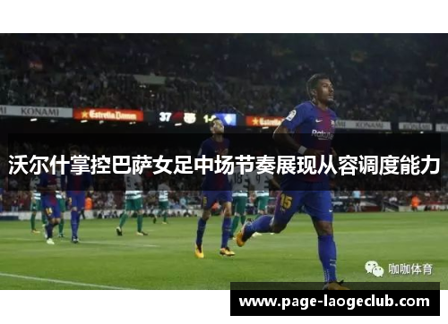 沃尔什掌控巴萨女足中场节奏展现从容调度能力 沃尔什掌控巴萨女足中场节奏展现从容调度能力